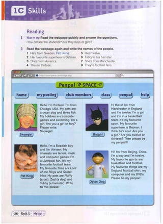 Reading
1 Warm up Read the webpage quickly and answer the questions.
How old are the students? Are they boys or girls?
2 Read the webpage again and write the names of the people.
1 He's from Sweden. Pet King
2 Her favourite superhero is Batman.
3 She's from America.
4 They're thirteen.
5 He's twelve.
6 Tubby is his hamster.
7 She's from Manchester,
8 They're football fans.
—
6 yourspace.cambridge.org/ • ^
Penpal SPACE g j
homej my postingj ciub membersj classj penpal helpj
SnowgirlJ
Pet King j
Hello. I'm thirteen. I'm from
Chicago, USA. My pets are
a crazy dog and three fish.
My hobbies are computer
games and swimming. I'm a
girl. Are you a girl or boy?
Please write.
Snowgirl
Hello. I'm a Swedish boy
and I'm thirteen. My
interests are tennis, music
and computer games. I'm
a Liverpool fan. It's my
favourite football team.
My favourite films are Lord
of the Rings and Spider-
Man. My pets are Fluffy
(a cat), Zed (a dog) and
Tubby (a hamster). Write
Batgirl j
Dylan Dogj
Hi there! I'm from
Manchester in England
and I'm twelve. I'm a girl
and I'm in a basketball
team. It's my favourite
sport. My favourite
superhero is Batman. I
think he's cool. Are you
a girl? Are you twelve or
thirteen? Then please be
my penpal!!!
Hi! I'm from Beijing, China.
I'm a boy and I'm twelve.
My favourite sports are
basketball and football.
My favourite things are my
England football shirt, my
computer and my DVDs.
Please be my penpal!
to me, please!
 