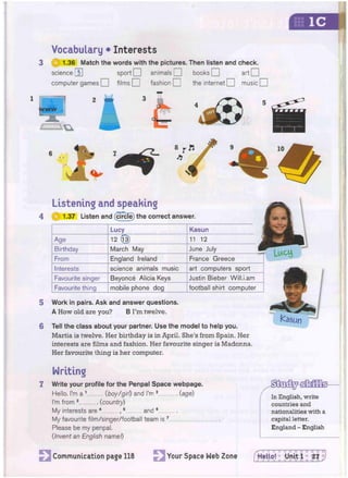 Vocabulary • Interests
Q ) 1.36 Match the words with the pictures. Then listen and check.
science [3] sport O animals O books O art | |
computer games O films O fashion O the internet O music I I
'ifl®
Listening and speaking
A 1.37 Listen and (circle) the correct answer.
Lucy Kasun
Age 12 © 11 12
Birthday March May June July W
From England Ireland France Greece
Interests science animals music art computers sport
Favourite singer Beyonce Alicia Keys Justin Bieber Will.i.am
Favourite thing mobile phone dog football shirt computer
U o y
Work in pairs. Ask and answer questions.
A How old are you? B I'm twelve.
Tell the class about your partner. Use the model to help you.
Martia is twelve. Her birthday is in April. She's from Spain. Her
interests are films and fashion. Her favourite singer is Madonna.
Her favourite thing is her computer.
fcasun
Writing
Write your profile for the Penpal Space webpage.
Hello. I'm a 1 (boy/girl) and I'm 2 (age)
I'm from 3 (country)
My interests are 4 , 5 and 6
My favourite film/singer/football team is 7
Please be my penpal.
(Invent an English name!)
In English, write
countries and
nationalities with a
capital letter.
England - English
a
Communication page 118 Your Space Web Zone f Hello! Unltl Zl
r 9 1 1 ; ^
 