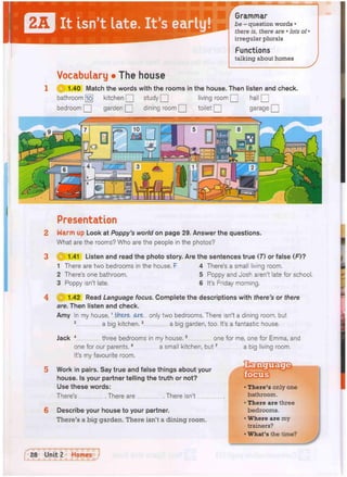It isn't late. It's early
Grammar
be - question words •
there is, there are • lots of •
irregular plurals
Functions
talking about homes
Vocabulary • The house
1 Q 1.40 Match the words with the rooms in the house. Then listen and check.
bathroom [jo] kitchen Q] study Q living room [ J hall Q
bedroom Q] garden Q dining room Q toilet Q garage Q
i 91
Presentation
Warm up Look at Poppy's world on page 29. Answer the questions.
What are the rooms? Who are the people in the photos?
1.41 Listen and read the photo story. Are the sentences true (T) or false (F)?
1 There are two bedrooms in the house. F 4 There's a small living room.
2 There's one bathroom. 5 Poppy and Josh aren't late for school.
3 Poppy isn't late. 6 It's Friday morning.
1.42 Read Language focus. Complete the descriptions with there's or there
are. Then listen and check.
Amy In my house,1 there are only two bedrooms. There isn't a dining room, but
2 a big kitchen.3 a big garden, too. It's a fantastic house.
Jack 4 three bedrooms in my house.5 one for me, one for Emma, and
one for our parents.6 a small kitchen, but7 a big living room.
It's my favourite room.
Work in pairs. Say true and false things about your
house. Is your partner telling the truth or not?
Use these words:
There's There are There isn't i
Describe your house to your partner.
There's a big garden. There isn't a dining room.
• There's only one
bathroom.
• There are three
bedrooms.
• Where are my
trainers?
• What's the time?
 