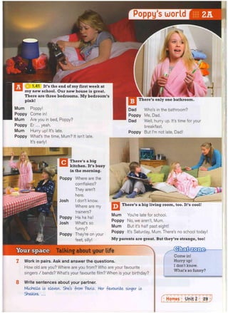 Poppy s world
m£»
W 1 4 1 I V s t h e e n d o f
my f"st week at
my new school. Our new house is great.
There are three bedrooms. My bedroom's
pink! There's only one bathroom.
Mum
Poppy
Mum
Poppy
Mum
Poppy
Poppy!
Come in!
Are you in bed, Poppy?
Er ... yeah.
Hurry up! It's late.
What's the time, Mum? It isn't late.
It's early!
There's a big
kitchen. It's busy
in the morning.
Poppy Where are the
cornflakes?
They aren't
here.
I don't know.
Where are my
trainers?
Poppy Ha ha ha!
Josh What's so
funny?
Poppy They're on your
feet, silly!
Dad Who's in the bathroom?
Poppy Me, Dad.
Dad Well, hurry up. It's time for your
breakfast,
Poppy But I'm not late, Dad!
There's a big living room, too. It's cool!
Mum You're late for school.
Poppy No, we aren't, Mum.
Mum But it's half past eight!
Poppy It's Saturday, Mum. There's no school today!
My parents are great. But they're strange, too!
Talking about your life
7 Work in pairs. Ask and answer the questions.
How old are you? Where are you from? Who are your favourite
singers / bands? What's your favourite film? When is your birthday?
Come in!
Hurry up!
I don't know.
What's so funny?
8 Write sentences about your partner.
Michelle is eleven. She's -from Paris. Her favourite singer is
ShaklrcL ...
 