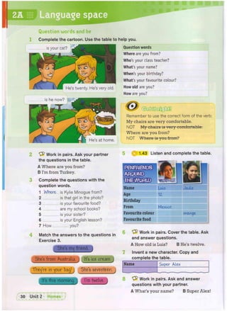 2A Language space
Question words and be
Complete the cartoon. Use the table to help you.
Question words
 | V I * N He's at home.
Work in pairs. Ask your partner
the questions in the table.
A Where are you from?
B I'm from Turkey.
Complete the questions with the
question words.
1 Where is Kylie Minogue from?
2 is that girl in the photo?
3 is your favourite food?
4 are my school books?
5 is your sister?
6 is your English lesson?
7 How you?
Match the answers to the questions in
Exercise 3.
She's m^ friend.
She's from Australia. ) It's ice cream. j
They're in jour bag! j She's seventeen. J
It's this morning. I'm twelve, j
Where are you from?
Who's your class teacher?
What's your name?
When's your birthday?
What's your favourite colour?
How old are you?
How are you?
. ytGUSH c0 .
V
Remember to use the correct form of the verb:
My chairs are very comfortable.
NOT My chairs is very comfortable.
Where are you from?
NOT Where is you from?
1.43 Listen and complete the table.
rnmmmm
M s )
•ilgW/ofrflo)
m&i1
Name Luis Jade
Age 12.
Birthday
From Mexico
Favourite colour mmam orange
Favourite food
• • •
Work in pairs. Cover the table. Ask
and answer questions.
A How old is Luis? B He's twelve.
Invent a new character. Copy and
complete the table.
Name Super Alex
8 Work in pairs. Ask and answer
questions with your partner.
A What's your name? B Super Alex!
 