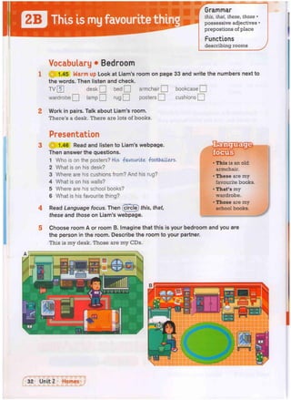 "
I
B
8
W
Grammar
this, that, these, those •
possessive adjectives •
prepostions of place
Functions
describing rooms
Vocabulary • Bedroom
0 1.45 Warm up Look at Liam's room on page 33 and write the numbers next to
the words. Then listen and check.
desk Q bed Q armchair Q bookcase Q
TV 5
wardrobe Q lamp Q rug Q posters Q cushions Q
Work in pairs. Talk about Liam's room.
There's a desk. There are lots of books.
Presentation
3 H 1.46 Read and listen to Liam's webpage.
Then answer the questions.
1 Who is on the posters? His -favourite footballers.
2 What is on his desk?
3 Where are his cushions from? And his rug?
4 What is on his walls?
5 Where are his school books?
6 What is his favourite thing?
4 Read Language focus. Then (circle) this, that,
these and those on Liam's webpage.
• This is an old
armchair.
• These are my
favourite books.
• That's my
wardrobe.
• Those are my
school books.
Choose room A or room B. Imagine that this is your bedroom and you are
the person in the room. Describe the room to your partner.
This is my desk. Those are my CDs.
 