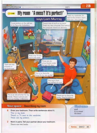 These are my favourite
books, They're brilliant!
Amess? It'sperfect!
m room
Those posters on the wall are si
)f my favourite footballers.
says Liam Murray
i That's my wardrobe. It's
; next to the window. Don't
look in it - it's a mess!
9 i
There are lots
of books in
my bookcase.
There s lots of stuff on my desk!
That's my new computer. And behind
the computer there's an old lamp.
ago
That is my TV. It's
next to the desk.
Those are my
school books under
the bed. Oh dear!
j, ... This is my favourite
.wJ. thing. It's my new guitar!
This rug is from
the market. It's cool.
This is an old armchair for my
friends. These cushions are
from our holidav in Morocco.
Describing my room
6 Draw your bedroom. Then write sentences about it.
This Is my desk.
There's a T
V next to the wardrobe.
These are my posters.
7 Work in pairs. Tell your partner about your bedroom.
There are two beds.
stuff
It's a mess!
Oh dear!
Homes Unit 2 33
•
 