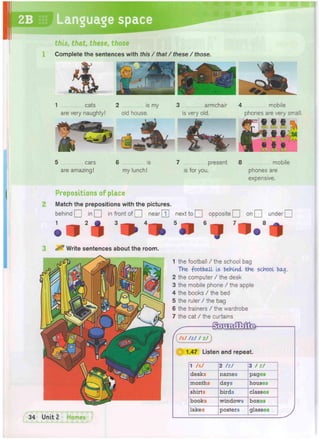 Language
1 the football / the school bag
The football Is behind the school bag.
2 the computer / the desk
3 the mobile phone / the apple
4 the books / the bed
5 the ruler / the bag
6 the trainers / the wardrobe
7 the cat / the curtains
g s x m x f M k
1.47 Listen and repeat.
1 /s/ 2 /z/ 3 / z /
desks names pages
months days houses
shirts birds classes
books windows boxes
lakes posters glasses
2
3
1
^ Write sentences about the room.
5 cars 6 is 7 present 8 mobile
are amazing! my lunch! is for you. phones are
expensive.
Prepositions of place
Match the prepositions with the pictures.
behind Q in Q in front of Q near[T] next to Q opposite Q on Q under Q
3
-> "-* 5
ii 6
ij n. m
this, that, these, those
Complete the sentences with this / that / these / those.
1 cats 2 is my 3 armchair
are very naughty! old house. is very old.
4 mobile
phones are very small.
 