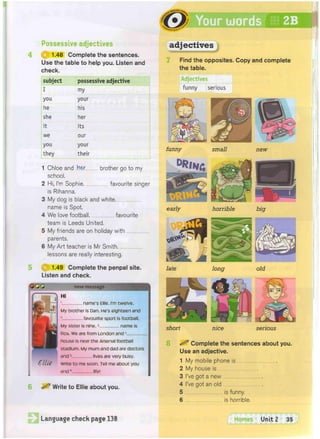 i^^HCo
Your words 2B
'""osi QOk^
Possessive adjectives
1.48 Complete the sentences.
Use the table to help you. Listen and
check.
adjectives
Find the opposites. Copy and complete
the table.
subject possessive adjective
I my
you your
he his
she her
it its
we our
you your
they their
Write to Ellie about you.
1 Chloe and her brother go to my
school.
2 Hi, I'm Sophie favourite singer
is Rihanna.
3 My dog is black and white,
name is Spot.
4 We love football favourite
team is Leeds United.
5 My friends are on holiday with
parents.
6 My Art teacher is Mr Smith.
lessons are really interesting.
Adjectives
funny serious
funny small new
0 ) 1.49 Complete the penpal site.
Listen and check.
new message
name's Ellie. I'm twelve.
My brother is Dan. He's eighteen and
2. favourite sport is football.
My sister is nine.3. name is
Ros. We are from London andA
house is near the Arsenal football
stadium. My mum and dad are doctors
and 5. lives are very busy.
Write to me soon. Tell me about you
and6 life!
horrible
short nice serious
Complete the sentences about you.
Use an adjective.
1 My mobile phone is
2 My house is
3 I've got a new
4 I've got an old
5 is funny.
6 is horrible.
Language check page 138 Homes Unit 2 35
 