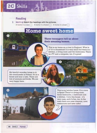 Skills
Reading
1 Warm up Match the headings with the pictures.
A home in a cave Q A home in a forest Q A home in a boat [[
Home sweet home
My family's wooden house is in
the countryside in Poland. It's in a
forest and near a lake. There are
lots Of animals and birds. We are
very happy here.
Three teenagers tell us about
their amazing homes.
This is my home on a river in England. What is
it? It's a houseboat! It is very small but there is a
kitchen, a living room and two bedrooms. There
is a TV and a computer, too. It's great!
This is my holiday home. It's a cave
in Spain! There's a living room,
three bedrooms, a bathroom and
a kitchen. I love this house - it's
very cosy, and it's fun, too. In the
town there are cave cinemas, cave
restaurants and cave cafes!
 