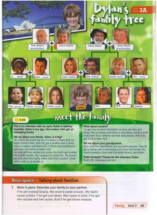 Pete Adams
grand-father
Jenny Adams Helen Marsh
grandmother
Kevin Marsh
Rob father Tim uncle
Clare mother
John uncle
Chloe sister
Tom cousin Oliver cousin Jessica
This is an interview with my epal, Dylan in Sydney,
Australia. Dylan is my age. He's twelve. He's got an
interesting family.
Tell me about your family, Dylan. Is it big?
No, it isn't. It's small! My mum's name is Clare and my
dad's name is Rob. And I've got a brother and a sister.
Chloe is sixteen and Ben's ten. Chloe's new boyfriend is
very nice. His name is Dylan, too!
I've only got four uncles and aunts. My dad's got a sister
(my Auntie Sarah). Her husband is Uncle Tim. My mum's
got a brother (my Uncle John). He's from London. Uncle
John's wife is my Auntie Jo.
What about cousins?
I've got four cousins! My British cousins are Tom and
Oliver. Tom is twelve and Oliver is only three. Auntie Sarah
and Uncle Tim's children are Nick and Jessica. Nick has
got a job in New York.
Tell me about your grandparents.
Gran and Grandad Marsh are my dad's parents. They've
got a house with a swimming pool near our house! My
mum's parents, Gran and Grandad Adams, are British.
Thafs fantastic! Thanks for the interview, Dylan.
That's OK. Interviews are fun!
Your space Talking about families
Work in pairs. Describe your family to your partner.
I've got a small family. My mum's name is Leah. My dad's
name is Sam. I've got one sister. Her name is Julia. I've got
two uncles and two aunts. And I've got three cousins.
 