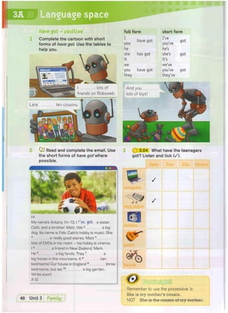 short form
I've
you've
he's
she's
it's
we've
you've
they've
got
full form
have got
you
he
she has got
it
we
you have got
they
have got - positive
Complete the cartoon with short
forms of have got. Use the tables to
help you.
I lots of
friends on Roboweb.
ten cousins.
Read and complete the email. Use
the short forms of have got where
possible.
2.04 What have the teenagers
got? Listen and tick (/).
Katie Tom
n i i i f t
My name's Antony. I'm 13.11 ve got a sister,
Cath, and a brother, Matt. We 2 a big
dog. Its name is Fido. Cath's hobby is music. She
3 a really good stereo. M a t t 4
lots of DVDs in his room - his hobby is cinema.
15 a friend in New Zealand, Mark.
He G a big family. They7 a
big house in the mountains. I t 8 ten
bedrooms! Our house in England 9 three
bedrooms, but we 1 0 a big garden.
Write soon!
A ©
! guitar
bicvcle
• J/
/
/
Remember to use the possessive Is:
She is my mother's cousin.
NOT She is the cousin of my mother.
 