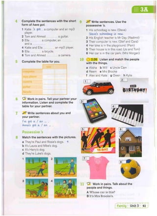 3A
Complete the sentences with the short
form of have got.
1 Katie 'sgot a computer and an mp3
player.
2 Tom and Ahmed a guitar.
3 Ella a computer, an
and a
4 Katie and Ella an mp3 player.
5 Ella a bicycle.
6 Tom and Ahmed a camera.
Complete the table for you.
you
computer
mp3 player
CSlflSFE
guitar
bicycle
6 Work in pairs. Tell your partner your
information. Listen and complete the
table for your partner.
^ Write sentences about you and
your partner.
I've got a, / an ... .
. Anna's got a / an ... .
Possessive's
8 Match the sentences with the pictures.
a They're Paul and Rosie's dogs. 4
b It's Laura and Mike's dog.
c It's Harry's dog.
d They're Luke's dogs.
3 ^ Write sentences. Use the
possessive's.
1 His schoolbag is new. (Steve)
Steves schoolbag Is new.
2 His English teacher is Mr Day. (Radimir)
3 Their computer is new. (Stef and Cara)
4 Her bike is in the playground. (Pam)
5 Their house is in this road. (Jo and Tom)
6 Her car is in the car park. (Mrs Morgan)
10 3 2.05 Listen and match the people
with the things.
a Alisha b Will c Uncle Cam
d Reem e Mrs Brooke
f Alex and Kate g Owen h Kylie
11 & Work in pairs. Talk about the
people and things.
A Whose car is this?
B It's Mrs Brooke's.
 