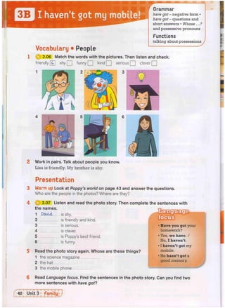 Vocabulary • People
Grammar
have got - negative form •
have got - questions and
short answers • Whose ...?
and possessive pronouns
Functions
talking about possessions
1 Q j 2.06 Match the words with the pictures. Then listen and check.
friendly [G] s h y Q funny QJ kind Q serious Q clever Q
2 Work in pairs. Talk about people you know.
Lisa is friendly. My brother is shy.
Presentation
3 Warm up Look at Poppy's world on page 43 and answer the questions.
Who are the people in the photos? Where are they?
2.07 Listen and read the photo story. Then complete the sentences with
is shy.
is friendly and kind,
is serious,
is clever.
is Poppy's best friend,
is funny.
the names.
1
2
3
4
5
6
David
Read the photo story again. Whose are these things?
1 the science magazine
2 the hat
3 the mobile phone
• Have you got your
homework?
• Yes, we have. /
No, I haven't.
• I haven't got my
mobile.
• He hasn't got a
good memory.
w
Read Language focus. Find the sentences in the photo story. Can you find two
more sentences with have got?
 