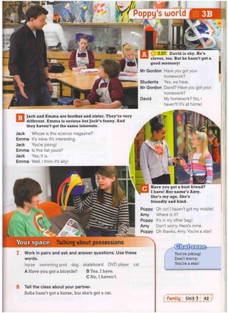 Have you got a best friend?
I have! Her name's Amy.
She's my age. She's
friendly and kind.
Poppy
Amy
Poppy
Amy
Poppy
Oh no! I haven't got my mobile!
Where is it?
It's in my other bag!
Don't worry. Here's mine.
Oh thanks, Amy. You're a star!
Talking about possessions
Work in pairs and ask and answer questions. Use these
words.
horse swimming pool dog skateboard DVD player cat
A Have you got a bicycle? B Yes, I have.
C No, I haven't.
You're joking!
Don't worry.
You're a star!
David is shy. He's
>.ic7er, too. But he hasn't got a
good memory!
Mr Gordon Have you got your
homework?
Students Yes, we have.
Mr Gordon David? Have you got your
homework?
David My homework? No, I
haven't! It's at home!
Jack and Emma are brother and sister. They're very
different. Emma is serious but Jack's funny. And
they haven't got the same interests.
Jack Whose is this science magazine?
Emma It's mine. It's interesting.
Jack You're joking!
Emma Is this hat yours?
Jack Yes, it is.
Emma Well, I think it's silly!
8 Tell the class about your partner.
Sofia hasn't got a horse, but she's got a cat.
_
 