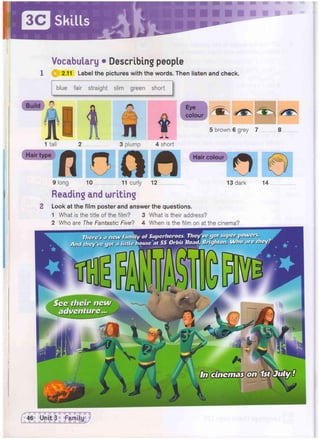 Skills
Vocabulary • Describing people
1 @ 2.11 Label the pictures with the words. Then listen and check.
blue fair straight slim green short
Build § Eye
colour
5 brown 6 grey 7 8
1 tall 2 3 plump 4 short
Hair type
'VHHHIHHi
fl OCIfl
9 long 10 11 curly 12
Reading and writing
Hair colour
13 dark 14
'Jjjsrs'j vjJM, fiwM
••itiJ ijus li lks>* A
y Of Supcrhcrocs. They
ousc at 55 Orbit Road
2 Look at the film poster and answer the questions.
1 What is the title of the film? 3 What is their address?
2 Who are The Fantastic Five? 4 When is the film on at the cinema?
 
