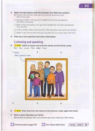 3 Match the descriptions with the Fantastic Five. Write the numbers.
[5] Amber is tall and slim. She's got long red hair and brown eyes,
She's thirty-eight.
• George is fifteen. He's got short straight hair and he's got glasses.
He's short and plump.
• Elliot is short and plump, He's got short straight hair. He hasn't got glasses.
He's only five.
Q Holly is sixteen. She is short and slim. She's got green eyes and curly red hair.
• Roger is very tall and slim. He's got long dark hair and brown eyes. He's forty.
4 Draw your own superhero and write a description.
Listening and speaking
5 © 2 . 1 2 Listen to Lauren and write the names and the family words.
Ben Sue Lauren Ellie -Katicr David
1
Katie 2 3
SHes Laurens mum.
4 5 6
6 C I 2.12 Draw lines from the names to the pictures. Listen again and check.
T Work in pairs. Describe your family.
My brother is eleven. He's tall and he's got short dark hair. He's funny.
Communication page 120 Your Space Web Zone fpamily Unit 3 47
 