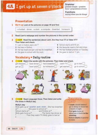 a football dinner a clock a computer breakfast homework
Read Liam's webpage and number the pictures in the correct order.
2.17 Read the sentences about Liam. Are they true (7) or false (F)?
Then listen and check.
1 Liam is twelve years old. T 5
2 He lives in Oxford. 6
3 He has toast and jam and tea for breakfast. 7
4 He goes to school with his mum. 8
School starts at 8:15 am.
His favourite meal is fish and chips.
He has football practice on Tuesday.
He goes to bed at 11 pm.
2
3
Grammar
present simple - positive
form • prepositions of time
Presentation
Warm up Look at the pictures on page 49 and find:
Vocabulary • Daily routine
2.18 Match the words with the pictures. Then listen and check.
get dressed O have dinner O have breakfast O watch TV O go to bed •
get up | j ] have lunch • do homework Q get washed • go to school •
Functions
saying when you do things
5 2.19 Read Language focus. Then listen and write
the times in Molly's day.
Molly's day
Molly gets up at1 quarter past seven . She has breakfast
at2 She goes to school at3
School starts at4 and finishes at5
Molly gets home at6 The family has dinner at
7 Then they watch TV. Molly goes to bed at
s
• I read a book before I
go to sleep at about ten
o'clock at night.
• Dad gets home at
about six o'clock in the
evening.
• School starts at quarter
to nine.
 