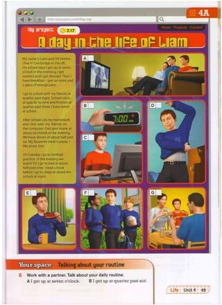 -j- i http://yourspace.cambridge.org/
My name is Liam and I'm twelve.
I live In Cambridge in the UK.
On school days I get up at seven
o'clock in the morning. I get
washed and I get dressed. Then I
have breakfast - jam on toast and
a glass of orange juice.
^^^m r 1
I go to school with my friends at
quarter past eight. School starts
at quarter to nine and finishes at
quarter past three. I have lunch
at school.
After school I do my homework
and chat with my friends on
the computer. Dad gets home at
about six o'clock in the evening.
We have dinner at about half past
six. My favourite meal is pasta. I
like pizza, too!
g
B
L
v
j
f
t
Y
j
w
-
C
On Tuesday I go to football
practice. In the evening we
watch TV. I go to bed at about
half past nine. I read a book
before I go to sleep at about ten
o'clock at night.
Your space Talking about your routine
Work with a partner. Talk about your daily routine.
AI get up at seven o'clock. B I get up at quarter past six!
 