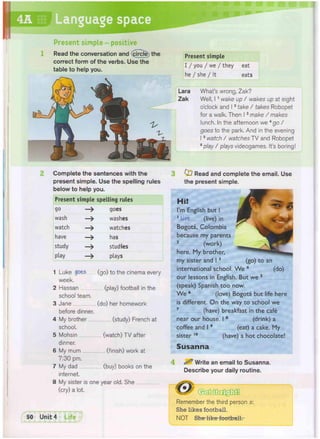 Present simple
I / you / we / they eat
he / she / it eats
What's wrong, Zak?
Well, 11 wake up / wakes up at eight
o'clock and 12 take / takes Robopet
for a walk. Then 13 make / makes
lunch. In the afternoon we 4 g o /
goes to the park. And in the evening
15 watch / watches TV and Robopet
6 play / plays videogames. It's boring
Present simple - positive
Read the conversation and (circle the
correct form of the verbs. Use the
table to help you.
Lara
Zak
Complete the sentences with the
present simple. Use the spelling rules
below to help you.
Present simple spelling rules
go —> goes
wash —> washes
watch —> watches
have —> has
study —> studies
play —> plays
1 Luke goes (go) to the cinema every
week.
2 Hassan (play) football in the
school team.
3 Jane (do) her homework
before dinner.
4 My brother (study) French at
school.
5 Mohsin (watch) TV after
dinner.
6 My mum (finish) work at
7:30 pm.
7 My dad (buy) books on the
internet.
8 My sister is one year old. She
(cry) a lot.
3 Qj Read and complete the email. Use
the present simple.
Hi!
I'm English but I
1 Live, (live) in
Bogota, Colombia
because my parents
2 (work)
here. My brother,
my sister and I 3 (go) to an
international school. We 4 (do)
our lessons in English. But we 5
(speak) Spanish too now.
We 6 (love) Bogota but life here
is different. On the way to school we
7 (have) breakfast in the cafe
near our house. I 8 (drink) a
coffee and I 9 (eat) a cake. My
sister 1 0 (have) a hot chocolate!
Susanna
^ Write an email to Susanna.
Describe your daily routine.
Remember the third person s:
She likes football.
NOT She like football.
 