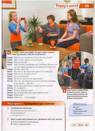 Poppy
David
Poppy
David
Poppy
David
Poppy
David
Poppy
Emma
Poppy
Emma
Poppy
Emma
Poppy
Emma
What do your parents do in their free time, David?
Well, my dad collects old pop records.
Old pop records?
Yeah. He likes The Beatles and The Rolling Stones! And
my mum reads newspapers and books and magazines.
Do they watch TV?
Yes, they do. But they don't watch TV on Saturday.
What do you do after school?
do my homework!
Me too! Do you surf the web, Emma?
Yes, I do. I go shopping, too. And I send text messages
to my friends ... like you!
What about Jack? Does he play computer games?
No, he doesn't.
Does he listen to music?
Yes, he does. But Jack's got a special hobby.
What's that?
Follow me ... to the garage!
Jack doesn't watch DVDs
in his free time. And he
doesn't play football. He
plays the electric guitar.
And he's fantastic!
Talking about your interests
Complete the sentences.
My favourite free time activity is 1
At the weekend 12
In the evening 13
Work in pairs and compare your sentences with your partner.
A At the weekend I go shopping.
B I don't. I play football.

Me too!
... like you!
What about Jack?
Follow me ...
 