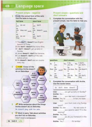 4B Language space
p*>
Present simple - negative
(Circle) the correct form of the verb.
Use the table to help you.
full form short form
you d 0 n 0 t
I
you
don't
he
she does not ^
he
she
it
d o e s n , t work.
we we
you do not
they
you
they
don't
1 They(^TonT)/doesn't have English
lessons on Friday.
2 She don't/doesn't like horror films.
3 I don't / doesn't get up early on
Sunday.
4 James doesn't /don't like bananas.
5 Luis doesn't /don't surf the web
before school.
6 We doesn't /don't see our cousins
every day.
2.23 Cross 00 the
activities Archie doesn't
do on Saturdays.
^ Write sentences about the things
Archie doesn't do on Saturday.
He doesn't play with his pets.
Work in pairs. Talk about activities
you don't do on Saturday.
I don't read a newspaper.
Present simple - questions and
short answers
Complete the conversation with the
present simple. Use the table to help you.
questions short answers
Do 1
you
Yes I d o -
' you do.
No,
I don't,
you don't.
he
Does she
it
work?
he
Yes, she does,
it
No,
he
she doesn't,
it
we
Do you
they
we
Yes, you do.
they
No,
we
you don't,
they
Complete the conversation with Archie.
Use the words below.
do don't does doesn't
Lisa: you get up early on Sunday?
Archie: No, I
Lisa: your dad read a newspaper?
Archie: Yes, he In fact, he reads
two!
Lisa: your mum cook a big Sunday
lunch?
Archie: No, she My dad cooks it!
Lisa: your parents watch TV in the
evening?
Archie: Yes, they
Lisa: you do your homework in the
evening?
Archie: Yes, I . It's terrible!
 