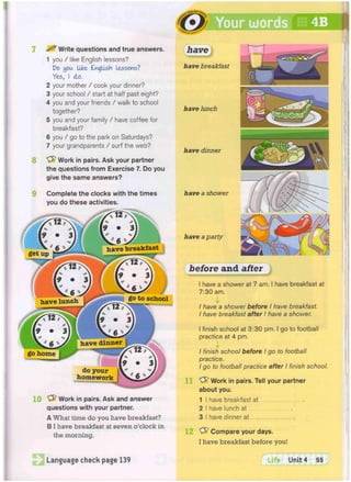 ^ Write questions and true answers.
1 you / like English lessons?
Do you like English lessons?
Yes, I do.
2 your mother / cook your dinner?
3 your school / start at half past eight?
4 you and your friends / walk to school
together?
5 you and your family / have coffee for
breakfast?
6 you / go to the park on Saturdays?
7 your grandparents / surf the web?
8 'vfr Work in pairs. Ask your partner
the questions from Exercise 7. Do you
give the same answers?
9 Complete the clocks with the times
you do these activities.
10 "yfr Work in pairs. Ask and answer
questions with your partner.
A What time do you have breakfast?
B I have breakfast at seven o'clock in
the morning.
Language check page 139
have
have breakfast
have lunch
have dinner
have a shower
have a party
before
I have a shower at 7 am. I have breakfast at
7:30 am.
I have a shower before I have breakfast.
I have breakfast after I have a shower.
I finish school at 3:30 pm. I go to football
practice at 4 pm.
I finish school before I go to football
practice.
I go to football practice after I finish
Work in pairs. Tell your partner
about you.
1 I have breakfast at
2 I have lunch at
3 I have dinner at .
Compare your days.
I have breakfast before you!
fTlfe Unit 4 55
after
 