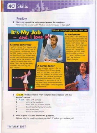 Skills
•
Reading
1 Warm up Look at the pictures and answer the questions.
Where do the people work? What do you think they do in their jobs?
HRBHRH
A circus performer
I work in a circus. I'm a trapeze artist
- I walk on the high wire. I travel all
over the world - to Australia, Japan,
the USA. It's very exciting! I live in a
big circus family, i get up early and
practise every day. I work Monday
to Friday, and at the weekend, too!
I spend lots of time away from
home. I don't see my real family
for weeks! But I love my job.
Rosa Sanchez
• a
t ~ ik
-  WSf/,
We ask three people about their job
A zoo keeper
Guess what? I love animals! At
the zoo, I prepare food for the
animals and I clean their living
spaces. I work about eight
hours a day. I don't only work
with animals, I work with
people, too. I answer their
questions. My job is great,
but I don't like one thing
... I wear a uniform - and I
don't like uniforms!
I Alexia Georgiou
A games tester
I play computer games ..
job! I work 10 to 12 hours a day. I
work in a big team in an office. It's
fun - but it's also a bit boring. Why?
Because I test the same game again
and again! After work, I go home
and sleep (I'm very tired!) or talk to
my work friends about our favourite
hobby. That's right - computer games!
Tomasz Nowak
2.25 Read and listen. Then complete the sentences with the
people's names.
1 Alexia works with animals.
2 works at the weekend.
3 works with lots of other people,
4 doesn't see her family for weeks.
5 uses a computer.
6 doesn't like her uniform.
Work in pairs. Ask and answer the questions.
Whose jobs do you like / don't you like? Who has got the best job?
 