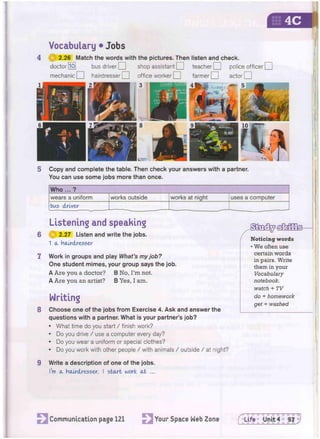 Vocabulary • Jobs
4 2.26 Match the words with the pictures. Then listen and check.
doctor [lo] bus driver O shop assistant O teacher O police officer | |
mechanic O hairdresser O office worker CU farmer Q actor H
5 Copy and complete the table. Then check your answers with a partner.
You can use some jobs more than once.
Who ... ?
wears a uniform works outside works at night uses a computer
bus driver
Listening and speaking
6 @ 2.27 Listen and write the jobs.
1 a Hairdresser
7 Work in groups and play What's my job?
One student mimes, your group says the job.
A Are you a doctor? B No, I'm not.
A Are you an artist? B Yes, I am.
Writing
8 Choose one of the jobs from Exercise 4. Ask and answer the
questions with a partner. What is your partner's job?
• What time do you start / finish work?
• Do you drive / use a computer every day?
• Do you wear a uniform or special clothes?
• Do you work with other people / with animals / outside / at night?
9 Write a description of one of the jobs.
I'm a hairdresser. I start work at ...
• We often use
certain words
in pairs. Write
them in your
Vocabulary
notebook,
watch + TV
do + homework
get + washed
Communication page 121 Your Space Web Zone flife Unit 4 57 J
 