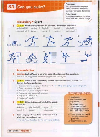 Can you sulm?
Grammar
can - positive and negative
forms, questions and short
answers • adverbs of manner
Functions
talking about ability • talking
about how well you do things
Vocabulary • Sport
1 @ 2.30 Match the words with the pictures. Then listen and check.
basketball [g] cycling O football O tennis O volleyball Q
gymnastics O karate O rugby O running O swimming | |
8
Presentation
Warm up Look at Poppy's world on page 59 and answer the questions.
Who is in the playground? How many apples has Poppy got?
| j | 2.31 Listen to the photo story. Are the sentences true (7) or false (F)?
Correct the false sentences.
1 Jack and Emma can play football very well. F THey can play tennis very well.
2 David can swim quite well.
3 Amy can run, swim and play football.
4 Poppy can play basketball very well.
5 Poppy can't swim at all.
6 Poppy can't juggle.
Q 2.32 Listen to Alex and tick ( / ) the sports
he can do.
do karate O play football Q cycle O
I I juggle O skateboard | |
swim
Read Language focus. Write sentences about
what Alex can and can't do.
1 H
e
- can't do karate. Z He can play -football.
• I can juggle.
• Jack and Emma can
play tennis.
• David can swim.
• I can't play football.
• Can you play football?
Yes, I can. / No, I can't.
/ / I can juggle very well.
/ I can play basketball
quite well.
XX I can't swim at all.
[ 58 Unit 5 Keep fit! J
 