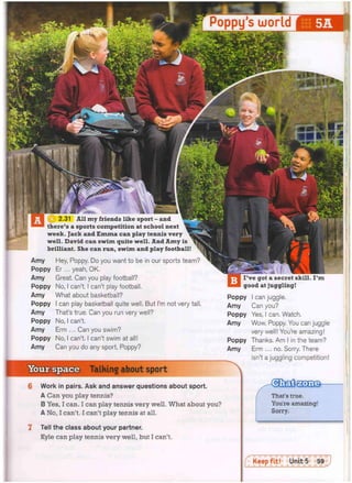 fg| 2.31 All my friends like sport - and
there's a sports competition at school next
week. Jack and Emma can play tennis very
well. David can swim quite well. And Amy is
brilliant. She can run, swim and play football!
Amy Hey, Poppy. Do you want to be in our sports team?
Poppy Er... yeah, OK.
Amy Great. Can you play football?
Poppy No, I can't. I can't play football.
Amy What about basketball?
Poppy I can play basketball quite well. But I'm not very tall,
Amy That's true. Can you run very well?
Poppy No, I can't.
Amy Erm ... Can you swim?
Poppy No, I can't. I can't swim at all!
Amy Can you do any sport, Poppy?
I've got a secret skill. I'm
good at juggling!
Poppy I can juggle.
Amy Can you?
Poppy Yes, I can. Watch.
Amy Wow, Poppy. You can juggle
very well! You're amazing!
Poppy Thanks. Am I in the team?
Amy Erm ... no. Sorry. There
isn't a juggling competition!
Your space Talking about sport
6 Work in pairs. Ask and answer questions about sport.
A Can you play tennis?
B Yes, I can. I can play tennis very well. What about you?
A No, I can't. I can't play tennis at all.
7 Tell the class about your partner.
Kyle can play tennis very well, but I can't.
That's true.
You're amazing!
Sorry.
Poppy's world
 