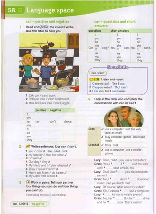 questions short answers
I I I
you you you
he he he
she . she she
Can -j. sing? Yes, can. No, can t.
we we we
you you you
they they they
4 Look at the table and complete the
conversation with can or can't.
1 Zak can / can't cook.
2 Robopet can / can't skateboard.
3 Max and Lara can / can't juggle.
Q 2.33 Listen and repeat.
1 Can you run? Yes, I can.
2 Can you swim? No, I can't
3 I can run, but I can't swim.
1
can - questions and short
answers
can /can'Pj
can - positive and negative
Read and (circle) the correct verbs.
Use the table to help you.
positive negative
I
you
he can can't dance.
she
it
we
you
they
2 Write sentences. Use can / can't.
1 you / cook X You can't cook.
2 my teacher / play the guitar /
3 I / swim /
4 Our dog / sing X
5 My friend and I / play volleyball /
6 They / speak French X
7 Harry and Mark / do karate /
8 My Dad / ride a bike X
3 Work in pairs. Tell your partner
four things you can do and four things
you can't do.
I can play tennis. I can't sing.
60 Unit 5 Keep fit! 1
Gran / use a computer surf the web
send an email
X play computer games download
music
Grandad / drive cook
X use a computer use a mobile
phone
Lucy: Gran,1 can you use a computer?
Gran: Yes, 12 13 surf the web
and 14 send emails, too.
Lucy: Cool. And 5 you play computer
games?
Gran: No, 16 And 17 download
music. Can you teach me?
Lucy: Of course. What about Grandad?
Gran: Oh, Grandad 8 use a computer.
Lucy: 9 he use a mobile phone?
Gran: No, he 1 0 But he 11 drive.
And he 1 2 cook. That's useful!
 
