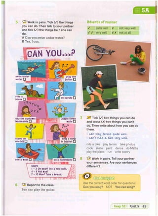 mm
Work in pairs. Tick ( / ) the things
you can do. Then talk to your partner
and tick ( / ) the things he / she can
do.
A Can you swim under water?
B Yes, I can.
Adverbs of manner
YOU
say the alphabet • • i g a p I
backwards • % f ' m kails •
: juggle three
Score
1 - 3 Oh cfear? Try a new skill,
4 - 6 Not kacf!
7 - 10 Wow! Take a break.
T i n r m r r r a ^
Report to the class.
Ben can play the guitar.
m
/ quite well X not very well
/ / very well XX not at all
8
^ Tick ( / ) two things you can do
and cross (X) two things you can't
do. Then write about how you can do
them.
I can pl(Uj tennis quite well.
I canb ride cl bike very well.
ride a bike play tennis take photos
cook skate paint dance do Maths
play the piano run write poetry
"yfr Work in pairs. Tell your partner
your sentences. Are your sentences
different?
Use the correct word order for questions:
Can you sing? NOT You can sing?
 