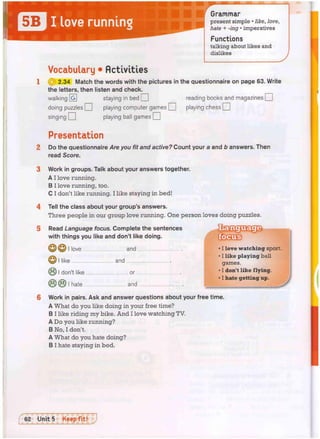 I love running
Grammar
present simple • like, love,
hate + -ing • imperatives
Functions
talking about likes and
dislikes
Vocabulary • Activities
{Q 2.34 Match the words with the pictures in the questionnaire on page 63. Write
the letters, then listen and check.
walking  g  staying in bed O reading books and magazines •
doing puzzles O playing computer games CH playing chess O
singing O playing ball games j 1
Presentation
Do the questionnaire Are you fit and active? Count your a and b answers. Then
read Score.
Work in groups. Talk about your answers together.
A I love running.
B I love running, too.
C I don't like running. I like staying in bed!
Tell the class about your group's answers.
Three people in our group love running. One person loves doing puzzles.
Read Language focus. Complete the sentences
with things you like and don't like doing.
L11S
love and
like and
C) I don't like or
r v ( * ) i hate and
• I love watching sport.
• I like playing ball
games.
• I don't like flying.
• 1 hate getting up.
Work in pairs. Ask and answer questions about your free time.
A What do you like doing in your free time?
B I like riding my bike. A n d I love watching TV.
A Do you like running?
B No, I don't.
A What do you hate doing?
B I hate staying in bed.
 