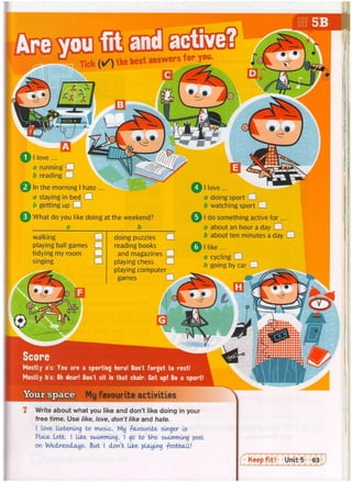 Your space
11 love ...
a running •
b reading O
In the morning I hate ...
a staying in bed •
b getting up •
i What do you like doing at the weekend?
a b
walking •
playing ball games CH
tidying my room •
singing •
doing puzzles •
reading books
and magazines •
playing chess •
playing computer
games Q
a doing sport •
b watching sport •
I do something active for...
a about an hour a day •
b about ten minutes a day •
I like ...
a cycling CU
b going by car •
Score
Mostly as: You are a sporting hero! Don't forget to rest!
Mostly b's: O
h dear! Don't sit in that chair. Get up! Do a sport!
M
y favourite activities
Write about what you like and don't like doing in your
free time. Use like, love, don't like and hate.
I love listening to music. My -favourite singer Is
Plxle Lott. I like swimming. I go to the swimming pool
on Wednesdays. But I don't like playing football!
 