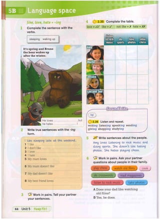 love = / / like = / not like = X hate = XX
5B Language space
&
^ 2.36 Listen and repeat.
writing listening speaking sending
giving shopping studying
He loves , but
he hates I
2 Write true sentences with the -ing
form.
2.35 Complete the table.
It's spring and Bruno
the bear wakes up
after the winter.
sleeping waking up
like, l o v e , h a t e + - i n g
Complete the sentence with the
verbs.
I tike sleeping late a t the weekend.
1 I like
2 I don't like
3 I love
4 I hate
5 My mum loves
6 My mum doesn't like
7 My dad doesn't like
8 My best friend loves
3 "V^ Work in pairs. Tell your partner
your sentences.
5 ^ Write sentences about the people.
Amy loves listening to rock music and
doing sports. SHe doesn't like taking
photos. She hates playing chess.
& Work in pairs. Ask your partner
questions about people in their family.
play chess j watch old films j cook j
do crosswords j read magazines
listen to rock music j take photos j
A Does your dad like watching
old films?
B Yes, he does.
 