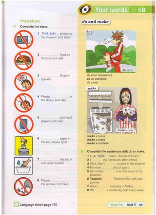 =
ur words 5B
Imperatives
Complete the signs.
1 Don't bake photos in
the museum, (not take)
do and make
2 food on
this bus. (not eat)
3 English!
(speak)
4 Please in
the library, (not talk)
5 your mp3
players, (not use)
6 paper in
this bin, please, (put)
7 this hat in
cold water, (wash)
8 Please
the animals, (not feed)
do your homework
do an exercise
do a test
m a k e
make a noise
make a mess
make a mistake
Complete the sentences with do or make.
1 I can wake, cakes. They're delicious!
2 I my homework after school.
3 Shhh. Don't a noise in the cinema!
4 My mum lots of sport.
5 My brother a terrible mess in his
bedroom.
6 Teacher: Exercise five with your
partner.
7 Adam mistakes in Maths.
8 We a vocabulary test every week.
Language check page 140 Keep f i t ! Unit 5 65
 