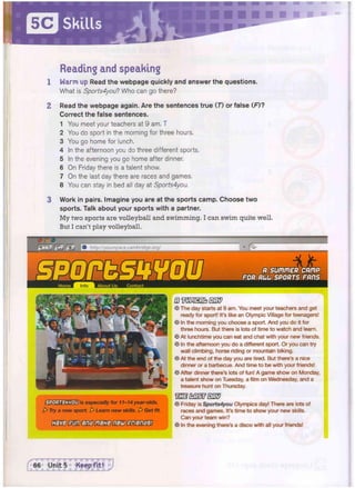 Skills
Reading and speaking
1 W a r m up Read t h e w e b p a g e q u i c k l y a n d a n s w e r t h e q u e s t i o n s .
What is Sports4you? Who can go there?
2 Read t h e w e b p a g e again. Are t h e s e n t e n c e s t r u e (7) or false ( F ) ?
Correct t h e false s e n t e n c e s .
1 You meet your teachers at 9 am. T
2 You do sport in the morning for three hours.
3 You go home for lunch.
4 In the afternoon you do three different sports.
5 In the evening you go home after dinner.
6 On Friday there is a talent show.
7 On the last day there are races and games.
8 You can stay in bed all day at Sports4you.
3 W o r k in pairs. I m a g i n e y o u are at t h e s p o r t s c a m p . C h o o s e t w o
s p o r t s . Talk a b o u t y o u r s p o r t s w i t h a partner.
M y t w o sports a r e v o l l e y b a l l a n d s w i m m i n g . I c a n s w i m quite well.
But I can't p l a y volleyball.
f < ; j fc~ r£ % http://yourspace.cambridge.org/
I is especially for 11-14 year-olds.
A Try a new sport. A Learn new skills. [> Get fit.
nMBSIGl^SlDfMSB
Q m x s z b m s
© The day starts at 9 am. You meet your teachers and get
ready for sport! It's like an Olympic Village for teenagers!
© In the morning you choose a sport. And you do it for
three hours. But there is lots of time to watch and learn.
© At lunchtime you can eat and chat with your new friends.
© In the afternoon you do a different sport. Or you can try
wall climbing, horse riding or mountain biking.
@ At the end of the day you are tired. But there's a nice
dinner or a barbecue. And time to be with your friends!
© After dinner there's lots of fun! A game show on Monday,
a talent show on Tuesday, a film on Wednesday, and a
treasure hunt on Thursday.
"uSS IKiSiF UW
© Friday is Sports4you Olympics day! There are lots of
races and games. It's time to show your new skills.
Can your team win?
© In the evening there's a disco with all your friends!
 