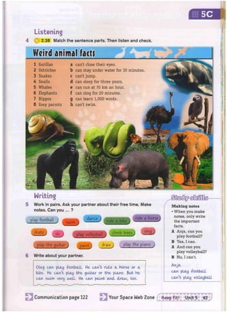 Listening
4 0 2.38 Match the sentence parts. Then listen and check.
5C
Writing
5 Work in pairs. Ask your partner about their free time. Make
notes. Can you ... ?
play football j s w i m J J ^ L y ride a bikej . r i d e a h o r s V
< 1 J i l t ^climbtreesj J ^ j
<J
play the guitar j paint draw j play the piano
6 Write about your partner.
J
Oleg can play -football. He can't rule a Horse or a
bike. He can't play the guitar or tHe piano. But He
can swum very well. He can paint and draw, too.
Making notes
• When you make
notes, only write
the important
facts.
A Anja, can you
play football?
B Yes, I can.
A And can you
play volleyball?
B No, I can't.
A)ja
can play -football
can't play volleyball
Weird animal fact)
1 Gorillas
2 Ostriches
3 Snakes
4 Snails
5 Whales
6 Elephants
7 Hippos
8 Grey parrots
a can't close their eyes,
b can stay under water for 30 minutes
C can't jump.
d can sleep for three years,
e can run at 70 km an hour,
f can sing for 20 minutes,
g can learn 1,000 words,
h can't swim.
a
ir«s
Communication page 122 Your Space Web Zone
 