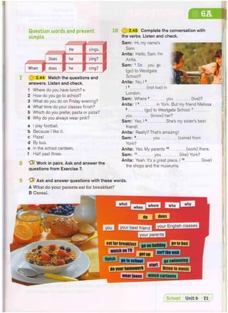 s
Question words and present
simple
2.44 Match the questions and
answers. Listen and check.
1 Where do you have lunch? e
2 How do you go to school?
3 What do you do on Friday evening?
4 What time do your classes finish?
5 Which do you prefer, pasta or pizza?
6 Why do you always wear pink?
a I play football,
b Because I like it.
c Pizza!
d By bus.
e In the school canteen,
f Half past three.
Work in pairs. Ask and answer the
questions from Exercise 7.
1 0 ( J 2.45 Complete the conversation with
the verbs. Listen and check.
Sam: Hi, my name's
Sam.
Anita: Hello, Sam. I'm
Anita.
Sam: 1 Do you go
(go) to Westgate
School?
Anita: No, 12
13 (not live) in
London.
Sam: Where 4 you
Anita: 15 in York. But my friend Melissa
6 (go) to Westgate School.7
you (know) her?
Sam: Yes, 18 . She's my sister's best
friend!
Anita: Really? That's amazing!
Sam: 9 you (come) from
York?
Anita: Yes, My parents 1 0 (work) there.
Sam: 11 you (like) York?
Anita: Yeah. It's a great place. 11 2 (love)
the shops and the museums.
(live)?
Ask and answer questions with these words.
A What do your parents eat for breakfast?
B Cereal.
B g B B
K B I BWIffEflfftHiWI IvHiHiMIHiffPFi'FFi
f]HT7iE
iiiirinintu
p—
 