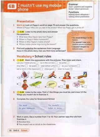 flTTl I mustn't use my mobile
*** phone
Grammar
must - positive and negative
forms • object pronouns
Functions
talking about obligation •
talking about possession
Presentation
1 Warm up Look at Poppy's world on page 73 and answer the questions.
Where is Poppy? Who can you see in the photos? What has Poppy got in photo A?
2 111 2.46 Listen to the photo story and answer
the questions.
1 What does Miss Naylor take from Poppy?
2 Where is Poppy's Maths homework?
3 Where is Miss Naylor's mobile phone?
4 Whose mobile phone rings during the lesson?
3 Find and underline the sentences from Language
focus in the photo story. Can you find more sentences?
You must bring it to the
lesson.
You mustn't use your
mobile phone at school.
I mustn't forget the
school rules.
Vocabulary • School rules
^ 2.47 Match the expressions with the pictures. Then listen and check.
use your mobile phone Q run in the corridor [ J be polite Q
drop litter Q be quiet Q wear school uniform Q do your homework Q
eat or drink in the classroom Q chew gum Q listen to music [T]
5 13 2.48 Listen to the rules. Tick ( / ) the things you must do, and cross (X) the
things you mustn't do in Exercise 4.
6 Complete the rules for Greenwood School.
You must ...
do your homework.
You mustn't ...
listen to music.
Work in pairs. Say a number from 1 to 10. Your partner says the rule from
Exercise 4.
A Number five.
B You mustn't eat or drink in the classroom.
 