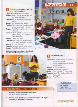 f j | 2.46 I like school... but I ' m
not a perfect student!
Teacher What's that noise? Poppy?
Poppy Erm ... it's my mobile, Miss. I've
got a text message.
Teacher Do you know the school rules,
Poppy?
Poppy I'm not sure, Miss Naylor.
Teacher Well, you mustn't use your mobile
phone at school. Is that clear?
Poppy Yes, Miss. I mustn't use my mobile
at school.
Teacher That's right. Now give me your
phone, Poppy. You can have it
after the lesson.
Poppy Thank you, Miss.
Teacher Now, open your books. Where's
your Maths homework, Poppy?
Poppy It's at home, Miss.
Teacher You must bring it to the lesson.
Poppy Yes, Miss. Sorry, Miss.
I mustn't forget the school rules. And I
must remember my homework!
—; Ten minutes later ...
Teacher OK, do Exercise 3. You mustn't
talk to your partner...
I don't believe it! Whose mobile
phone is that?
Poppy It isn't mine, Miss!
Teacher Then whose mobile is it?
David Erm ... I think it's yours, Miss.
Teacher What? Oh, yes. Sorry. Now, do
Exercise 3.
David Yes, Miss.
Your space Talking about rules
I'm not sure.
That's right.
I don't believe it!
8 What are your school rules? Write a list.
We must do our Homework.
9 Work in pairs. Talk to your partner about your list. Is your
information the same or different?
School Unit 6 73
_
 