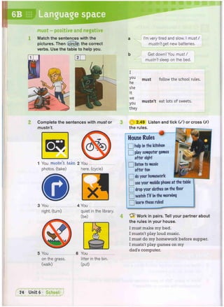 6B Language space
must - positive and negative
Match the sentences with the
pictures. Then (circle the correct
verbs. Use the table to help you.
I
you
he
she
it
we
you
they
I'm very tired and slow. I must/
mustn't get new batteries.
Get down! You must/
mustn't sleep on the bed.
must follow the school rules.
mustn't eat lots of sweets.
Complete the sentences with must or
mustn't.
1 You mustn't bake- 2 You
photos, (take) here, (cycle)
3 You
right, (turn)
4 You
quiet in the library,
(be)
5 You 6 You
on the grass. litter in the bin.
(walk) (put)
Work in pairs. Tell your partner about
the rules in your house.
I must make my bed.
I mustn't play loud music.
I must do my homework before supper.
I mustn't play games on my
dad's computer.
tS) 2.49 Listen and tick ( / ) or cross (X)
the rules.
House Rules
• help in the kitchen
• play computer games
after eight
• listen to music
after ten
Q do your homework
Q use your mobile phone at the table
Q drop your clothes on the floor
• watch TV in the morning
Q learn these rules!
 