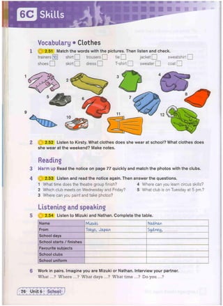 Vocabulary • Clothes
1 (j^f 2.51 Match the words with the pictures. Then listen and check.
trainers [lo] shirt Q trousers Q tie Q jacket Q sweatshirt Q
shoes Q skirt Q dress Q T-shirt Q sweater Q coat Q
2 | | | 2.52 Listen to Kirsty. What clothes does she wear at school? What clothes does
she wear at the weekend? Make notes.
Reading
3 Warm upRead the notice on page 77 quickly and match the photos with the clubs.
4 @ 2.53 Listen and read the notice again. Then answer the questions.
1 What time does the theatre group finish? 4 Where can you learn circus skills?
2 Which club meets on Wednesday and Friday? 5 What club is on Tuesday at 5 pm.?
3 Where can you paint and take photos?
Listening and speaking
5 111 2.54 Listen to Mizuki and Nathan. Complete the table.
Name Mlzuld Nathan
From Tokyo, Japan Sydney,
School days
School starts / finishes
Favourite subjects
School clubs
School uniform
6 Work in pairs. Imagine you are Mizuki or Nathan. Interview your partner.
What...? Where ...? What days ...? What time ...? Do you ...?
 