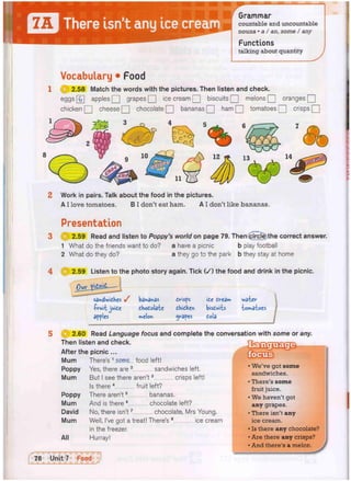 7A There isn't any ice cream
Grammar
countable and uncountable
nouns • a / an, some / any
Functions
talking about quantity
Vocabulary • Food
( U 2.58 Match the words with the pictures. Then listen and check.
eggs [£] apples [ H grapes Q ice cream Q biscuits Q melons Q oranges [[
chicken Q cheese Q chocolate Q] bananas Q] ham Q tomatoes Q crisps Q
2 Work in pairs. Talk about the food in the pictures.
A I love tomatoes. B I don't eat ham. A I don't like bananas.
Presentation
3 H 2.59 Read and listen to Poppy's world on page 79. Then (plrcl^the correct answer.
1 What do the friends want to do? a have a picnic b play football
2 What do they do? a they go to the park b they stay at home
4 2.59 Listen to the photo story again. Tick ( / ) the food and drink in the picnic.
sandwiches y bananas
-fvui-t juide eMotolaie
apples melon
dvisfs
dhidkcn
gvapes
te cream
bisdu'rts
tola
watev-
iomaioes
@ 2.60 Read Language focus and complete the conversation with some or any.
Then listen and check.
After the picnic ...
Mum There's 1 some food left!
Poppy Yes, there are 2 sandwiches left.
Mum But I see there aren't3 crisps left!
Is there 4 fruit left?
Poppy There aren't5 bananas.
Mum And is there 6 chocolate left?
David No, there isn't7 chocolate, Mrs Young.
Mum Well, I've got a treat! There's 8 ice cream
in the freezer.
All Hurray!
• We've got some
sandwiches.
• There's some
fruit juice.
• We haven't got
any grapes.
• There isn't any
ice cream.
• Is there any chocolate?
• Are there any crisps?
• And there's a melon
 
