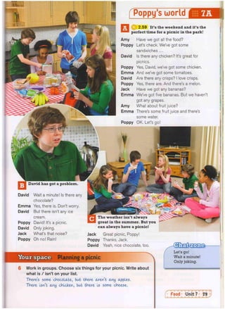 Your space Planning a picnic
Work in groups. Choose six things for your picnic. Write about
what is / isn't on your list.
There's some chocolate, but there aren't any apples.
There Isn't any chicken, but there Is some cheese.
[ToppyTiJorld^EM)l
© 2.59 It's the weekend and it's the
perfect time for a picnic in the park!
Amy Have we got all the food?
Poppy Let's check. We've got some
sandwiches ...
David Is there any chicken? It's great for
picnics.
Poppy Yes, David, we've got some chicken.
Emma And we've got some tomatoes.
David Are there any crisps? I love crisps.
Poppy Yes, there are. And there's a melon.
Jack Have we got any bananas?
Emma We've got five bananas. But we haven't
got any grapes.
Amy What about fruit juice?
Emma There's some fruit juice and there's
some water.
Poppy OK, Let's go!
David has got a problem.
LiSUmiJti!
Let's go!
Wait a minute!
Only joking.
David Wait a minute! Is there any
chocolate?
Emma Yes, there is. Don't worry.
David But there isn't any ice
cream.
Poppy David! It's a picnic.
David Only joking,
Jack What's that noise?
Poppy Oh no! Rain!
can always have a picnic!
Jack Great picnic, Poppy!
Poppy Thanks, Jack.
David Yeah, nice chocolate, too.
 