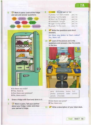 pens dictionaries books fruit
photos postcards water comics
pencils chocolate
* 3.03 (Circie)'yes' or 'no'.
1 photos / on Dan's mobile yes no
2 money / on the table yes no
3 films / on TV tonight yes no
4 homework/ tonight yes no
5 sugar / in my coffee yes no
6 people / in the room yes no
^ Write the questions and short
answers.
Are, there any photos on Don's mobile?
Yes, there ore.
^ Look at the picture and write
questions and answers. Use the words
in the box.
A Is there any milk?
B Yes, there is.
A Are there any potatoes?
B No, there aren't.
Draw a fridge with food and drink in it.
"yfr Work in pairs. Tell your partner
about your fridge. Listen and draw
your partner's fridge.
A Are there any pens?
B Yes, there are.
11 ^ Write a description of your ideal desk.
'yfr Work in pairs. Look at the fridge
and ask and answer questions.
mifc potatoes water eggs
sugar cheese grapes
meat fish tomatoes lemonade
8
10
^FoocT Unit 7 81
 