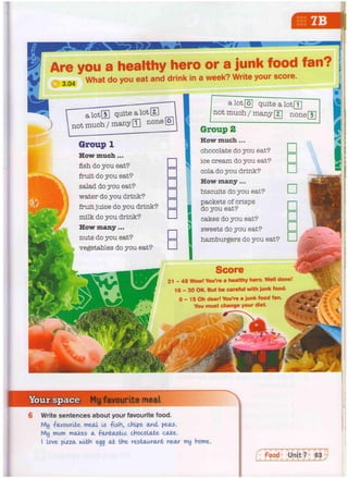 My favourite meal
6 Write sentences about your favourite food.
My favourite meal Is -pish, chips and peas.
My mum makes a -fantastic chocolate cake-.
I love pizza with egg at the restaurant near my home.
Are you a healthy hero or a junk food
What do you eat and drink in a week? Write your score.
a lot® quite a lot H
not much/many HI none|
Group 1
How much...
fish do you eat?
fruit do you eat?
salad do you eat?
water do you drink?
fruit juice do you drink?
milk do you drink?
How many...
nuts do you eat?
vegetables do you eat?
quite a lotQ]
not much / many 
z
 none
Group 2
How much...
chocolate do you eat?
ice cream do you eat?
cola do you drink?
How many...
biscuits do you eat?
packets of crisps
do you eat?
cakes do you eat?
sweets do you eat?
hamburgers do you eat?
Score
3 1 - 4 8 Wow! You're a healthy hero. Well done!
1 6 - 3 0 OK. But be careful with junk food.
0 - 15 Oh dear! You're a junk food fan. A
You must change your diet. fl
 