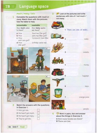 space
uncountable countable
How much water How many apples
is there? are there?
7B Languag
4 money.
a How food has Zak got?
b How pets has Max got?
c How homework have Max
and Lara got?
d How birthday cards has
Zak got?
1 There ore Lots of books.
. water.
sweets.
luggage.
orange juice.
Match the answers with the questions
in Exercise 1.
1 He's got lots.
•
2 He hasn't got much.
•
3 He hasn't got many.
•
4 They've got lots.
•
people.
'yfr Work in pairs. Ask and answer
about the things in Exercise 3.
A How many books are there?
B There are lots.
much / many / tots
Complete the questions with much or
many. Match them with the pictures.
Use the table to help.
^ Look at the pictures and write
sentences with lots of / not much /
not many.
 