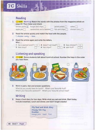 Reading
1 3.07 Warm up Match the words with the photos from the magazine article on
page 87. Then listen and check.
tomato pasta [&] burger and chips Q jacket potato Q cakes Q
apple pie Q sandwiches and a banana Q fish and chips Q chicken curry Q
2 Read the article quickly and match the food with the people.
1 chicken curry - Azra
3 Read the article again and write the letters.
Who ...
1 has a packed lunch? Q Q 3 doesn't eat meat? Q 5 likes chicken? [
2 likes soup? • 4 has chips? • • 6 eats fruit?
Listening and speaking
4 © 3.08 Some students talk about lunch at school. Number the trays in the order
you hear them.
5 Work in pairs. Ask and answer questions.
What do you usually have for lunch? What's your favourite fruit?
What's your favourite sandwich? What's your favourite school meal?
Writing
6 Keep a food diary for two days. Write what you eat and drink. Start today.
Include breakfast, lunch and dinner, and don't forget snacks!
M y food and drink diary
Monday 12th M a y
Breakfast
orange juice toast fruit
 