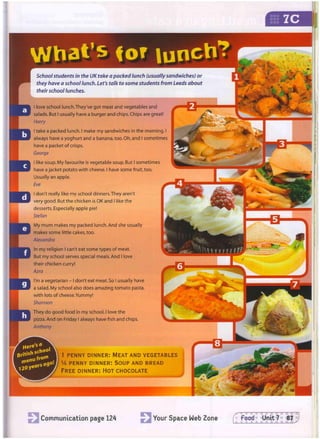W h a t ' s f o r l u n c h ?
Communication page 124 Your Space Web Zone f Food Unit 7 87
School students in the UK take a packed lunch (usually sandwiches) or
they have a school lunch. Let's talk to some students from Leeds about
their school lunches.
I love school lunch.They've got meat and vegetables and
salads. But I usually have a burger and chips. Chips are great!
Harry
I take a packed lunch. I make my sandwiches in the morning. I
always have a yoghurt and a banana, too. Oh, and I sometimes
have a packet of crisps.
George
I like soup. My favourite is vegetable soup. But I sometimes
have a jacket potato with cheese. I have some fruit, too.
Usually an apple.
Eve
I don't really like my school dinners.They aren't
very good. But the chicken is OK and I like the
desserts. Especially apple pie!
Stefan
My mum makes my packed lunch. And she usually
makes some little cakes, too.
Alexandra
In my religion I can't eat some types of meat.
But my school serves special meals. And I love
their chicken curry!
Azra
I'm a vegetarian - I don't eat meat. So I usually have
a salad. My school also does amazing tomato pasta,
with lots of cheese. Yummy!
Shannon
They do good food in my school. I love the
pizza. And on Friday I always have fish and chips.
Anthony
f'-
1 PENNY DINNER: MEAT AND VEGETABLES
V4 PENNY DINNER: SOUP AND BREAD
FREE DINNER: HOT CHOCOLATE
 
