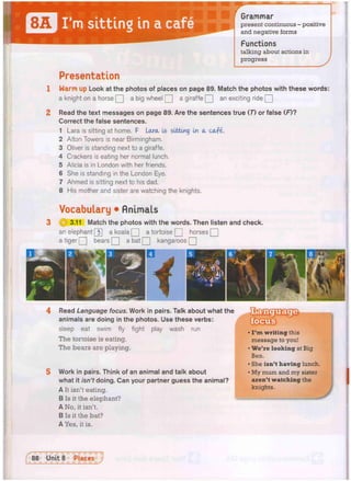 Grammar
present continuous - positive
and negative forms
Functions
talking about actions in
progress
Presentation
Warm up Look at the photos of places on page 89. Match the photos with these words:
a knight on a horse Q a big wheel Q a giraffe Q an exciting ride Q
Read the text messages on page 89. Are the sentences true (T) or false (F)?
Correct the false sentences.
Lara is sitting at home. F Lara. Is sitting in a cafe-
Alton Towers is near Birmingham.
Oliver is standing next to a giraffe.
Crackers is eating her normal lunch.
Alicia is in London with her friends.
She is standing in the London Eye,
Ahmed is sitting next to his dad.
His mother and sister are watching the knights.
Vocabulary • Animals
g 3.11 Match the photos with the words. Then listen and check.
an elephant [3] a koala Q a tortoise Q horses Q
a tiger Q bears Q a bat Q kangaroos Q
Read Language focus. Work in pairs. Talk about what the
animals are doing in the photos. Use these verbs:
sleep eat swim fly fight play wash run
The tortoise is eating.
The bears are playing.
Work in pairs. Think of an animal and talk about
what it isn't doing. Can your partner guess the animal?
A It isn't eating.
B Is it the elephant?
A No, it isn't.
B Is it the bat?
A Yes, it is.
• I ' m writing this
message to you!
• We're looking at Big
Ben.
• She isn't having lunch.
• My mum and my sister
aren't watching the
knights. j
J
 