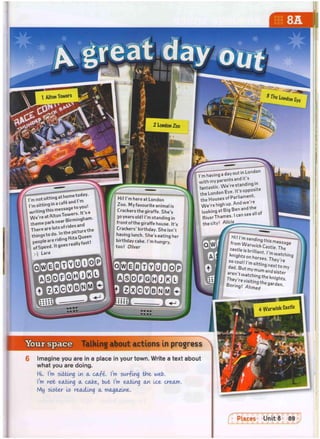 Alton Towers
2 London Zoo
4 Warwick Castle
Hi! I'm here at London
Zoo. My favourite animal is
Crackers the giraffe. She's
Bo years old! I'm standing in
frontofthe giraffe house. It's
Crackers' birthday. She isn't
having lunch. She's eating her
birthday cake. I'm hungry,
too! Oliver
T ^ n g T d a T o ^ ^
with my parents and,ts
fantastic.We're standing in
f t h e London Eye. It's opposite
t
h
e H
o
u
s
e
so
fParliament.
We'rehighup.Andwere
: lookingatBigBenandthe
RiverThames. I can see
the city! A M a .
d a d . B u t m v m y n " t t o m y
Boring! Ahmed
Your space Talking about actions in progress
Imagine you are in a place in your town. Write a text about
what you are doing.
HI. I'm sikking In a ca.fi. I'm swr-fmg the web.
I'm not eating a cake, but I'm eating an Ice cream.
My sister Is reading a magazine.
f Places Unit 8 89
 
