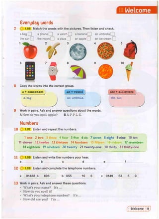 Welcome
Everyday words
HI 1.06 Match the words with the pictures. Then listen and check.
a bag Q a phone Q a watch | | a banana Q an umbrella Q
the sun Q the moon Q a pizza Q an apple Q an ice cream Q
4
8 Copy the words into the correct group,
a + consonant i an + vowel
& art umbrella.
the + all letters
the 5wn
9 Work in pairs. Ask and answer questions about the words.
A How do you spell apple? B A-P-P-L-E.
10
Numbers
1.07 Listen and repeat the numbers.
1 one 2 two 3 three 4 four 5 five 6 six 7 seven 8 eight 9 nine 10 ten
11 eleven 12 twelve 13 thirteen 14 fourteen fifteen 16 sixteen 17 seventeen
18 eighteen 19 nineteen 20 twenty 21 twenty-one 30 thirty 31 thirty-one
11 1.08 Listen and write the numbers your hear.
a b c d
12 1.09 Listen and complete the telephone numbers.
01488 4 693 b 055 10 c 0149 53 5
13 Work in pairs. Ask and answer these questions.
• What's your name? It's...
• How do you spell it?
• What's your telephone number? It's...
• How old are you? I'm ...
 